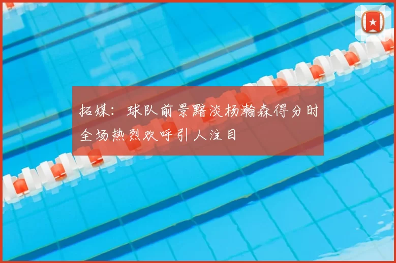 拓媒：球队前景黯淡杨瀚森得分时全场热烈欢呼引人注目