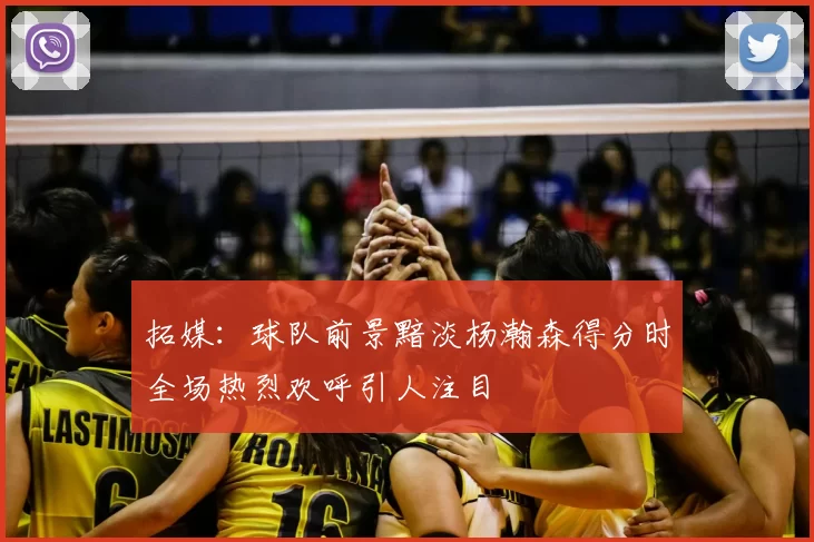 拓媒:球队前景黯淡杨瀚森得分时全场热烈欢呼引人注目