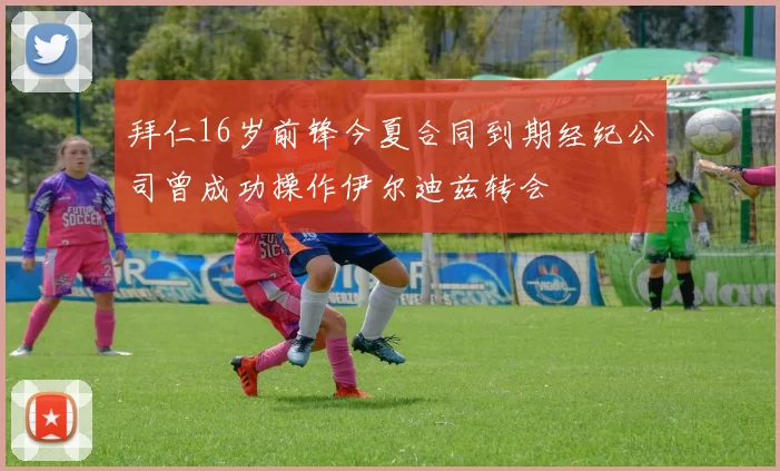 拜仁16岁前锋今夏合同到期经纪公司曾成功操作伊尔迪兹转会