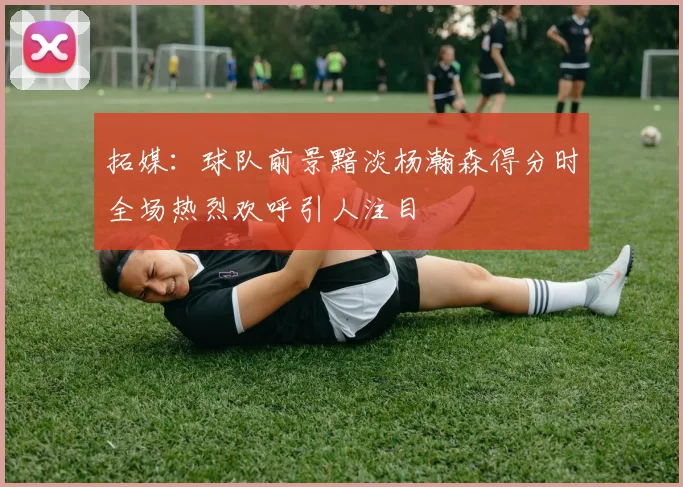 拓媒：球队前景黯淡杨瀚森得分时全场热烈欢呼引人注目