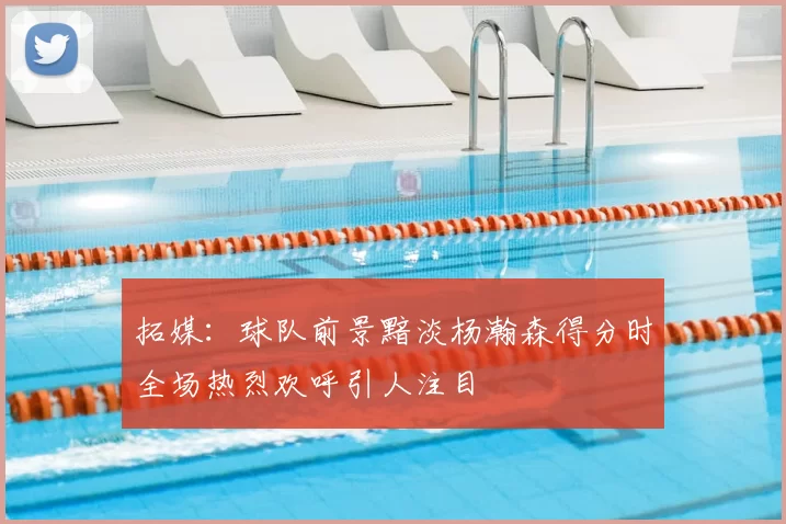 拓媒：球队前景黯淡杨瀚森得分时全场热烈欢呼引人注目