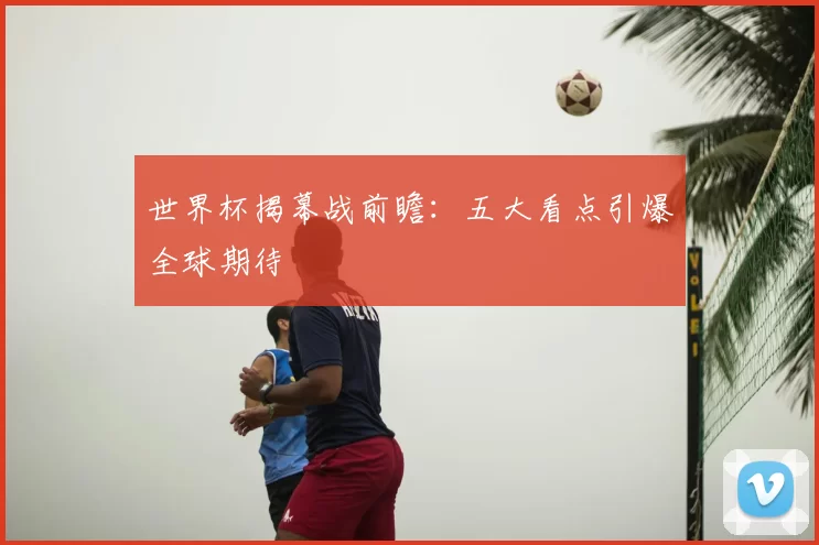 世界杯揭幕战前瞻:五大看点引爆全球期待