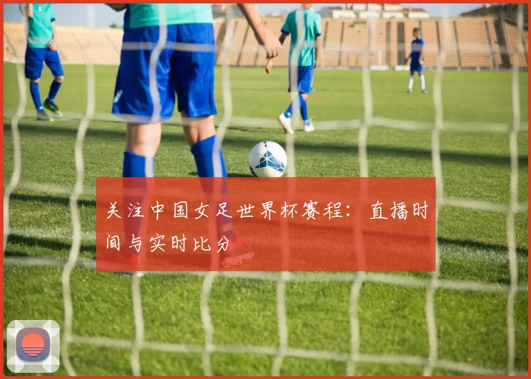 关注中国女足世界杯赛程:直播时间与实时比分
