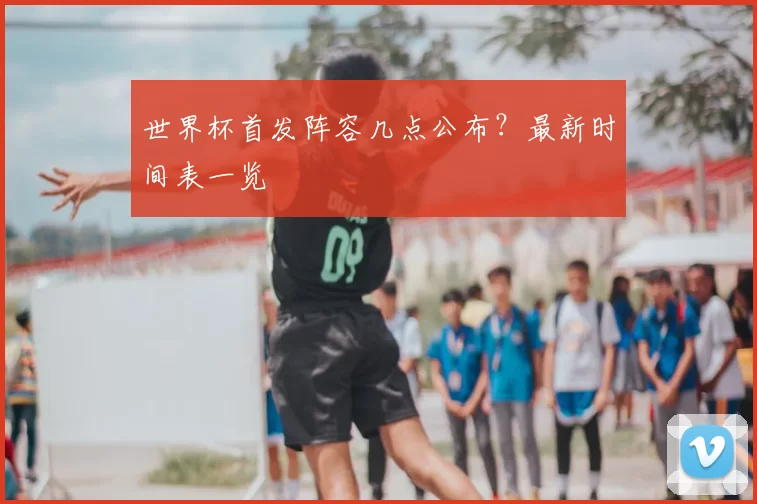 世界杯首发阵容几点公布？最新时间表一览