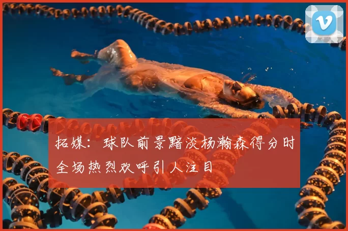 拓媒：球队前景黯淡杨瀚森得分时全场热烈欢呼引人注目