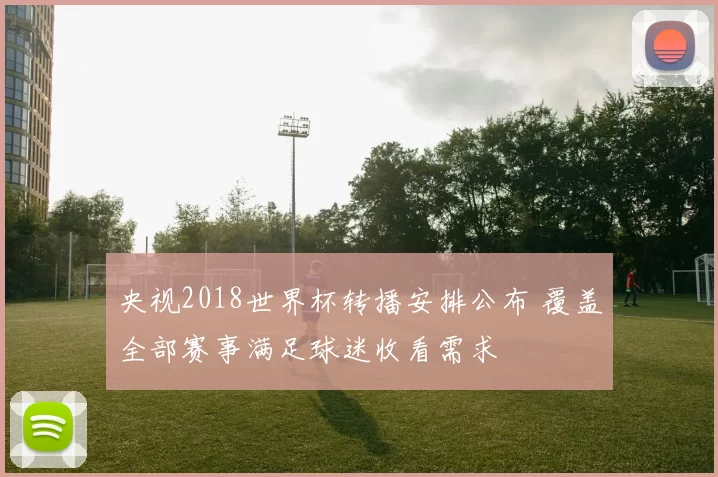 央视2018世界杯转播安排公布 覆盖全部赛事满足球迷收看需求