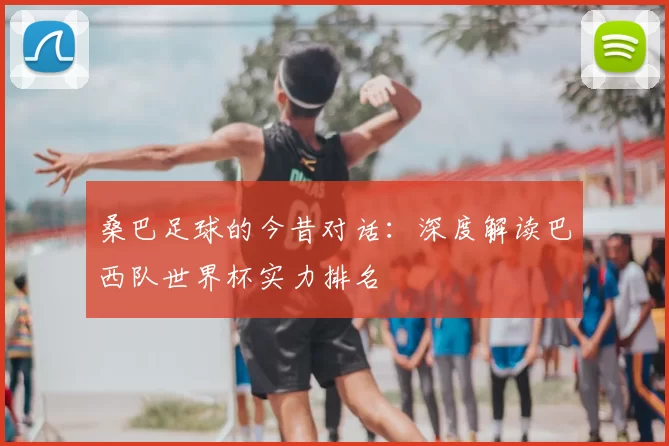 桑巴足球的今昔对话：深度解读巴西队世界杯实力排名