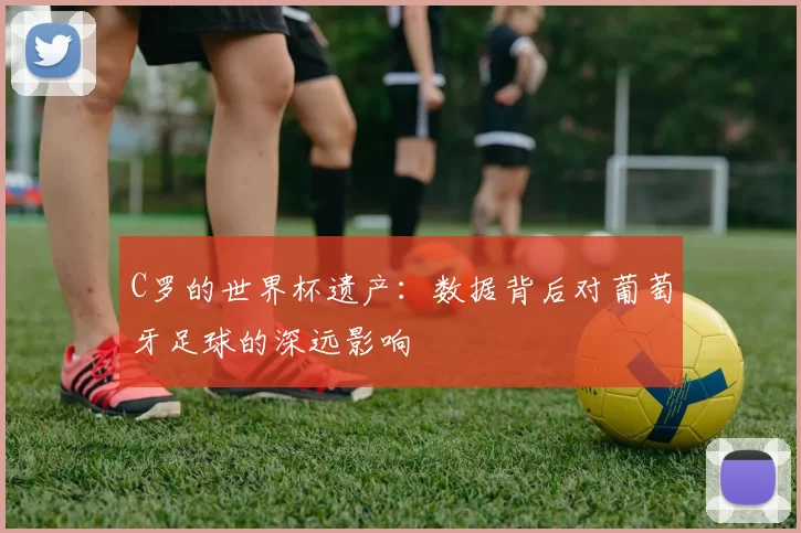C罗的世界杯遗产:数据背后对葡萄牙足球的深远影响