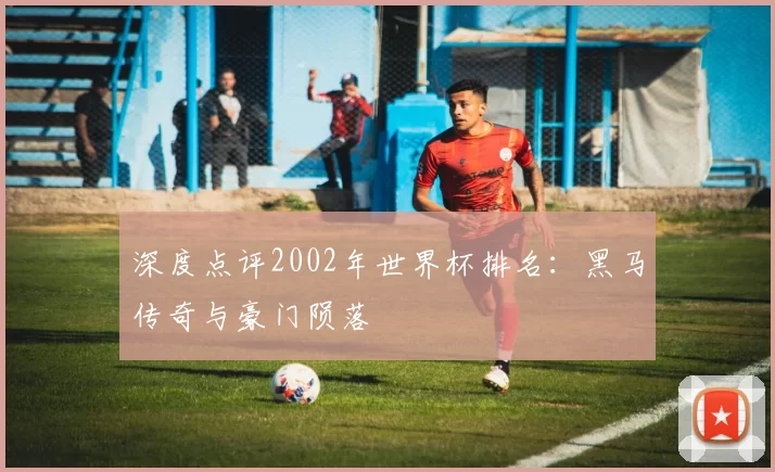 深度点评2002年世界杯排名:黑马传奇与豪门陨落