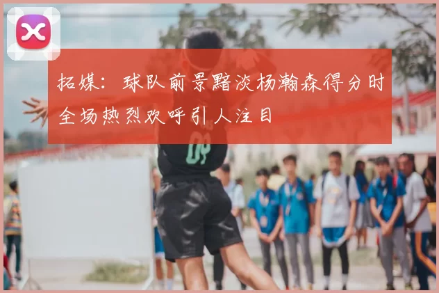 拓媒:球队前景黯淡杨瀚森得分时全场热烈欢呼引人注目