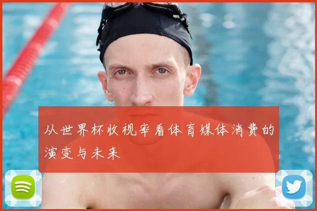从世界杯收视率看体育媒体消费的演变与未来