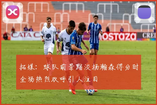 拓媒：球队前景黯淡杨瀚森得分时全场热烈欢呼引人注目
