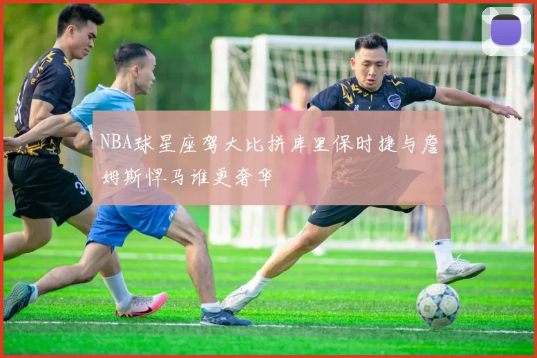 NBA球星座驾大比拼库里保时捷与詹姆斯悍马谁更奢华