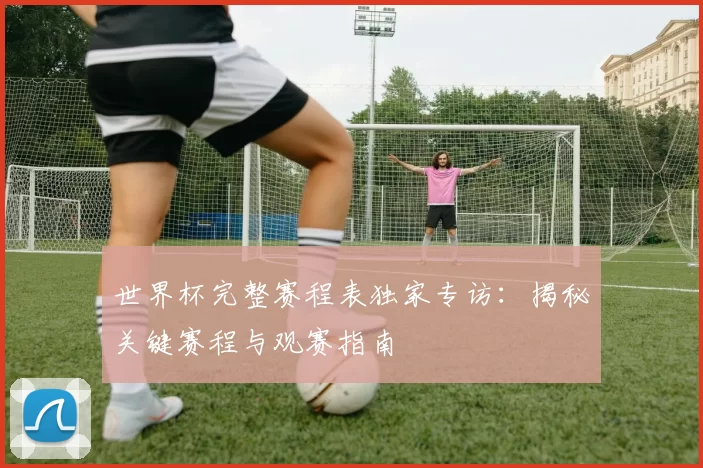 世界杯完整赛程表独家专访：揭秘关键赛程与观赛指南