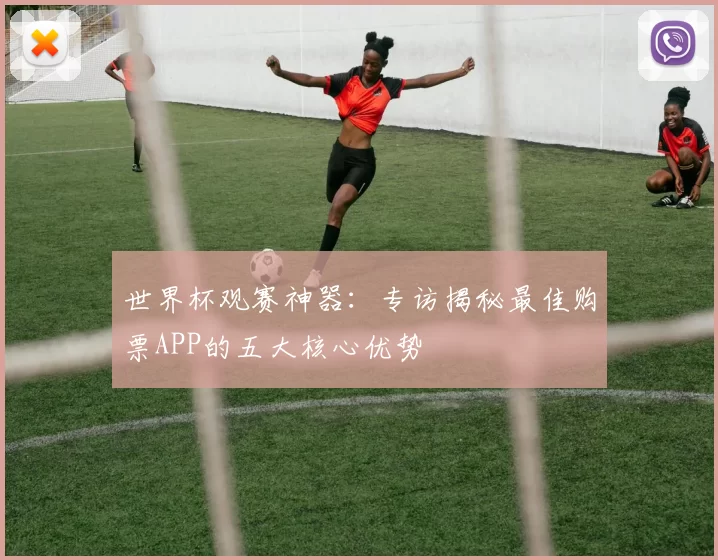 世界杯观赛神器：专访揭秘最佳购票APP的五大核心优势