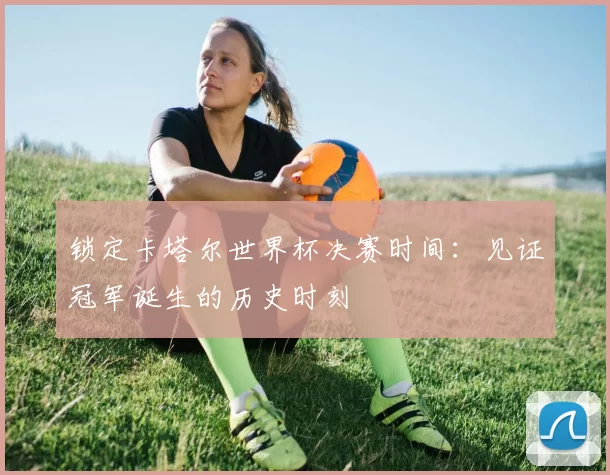 锁定卡塔尔世界杯决赛时间：见证冠军诞生的历史时刻