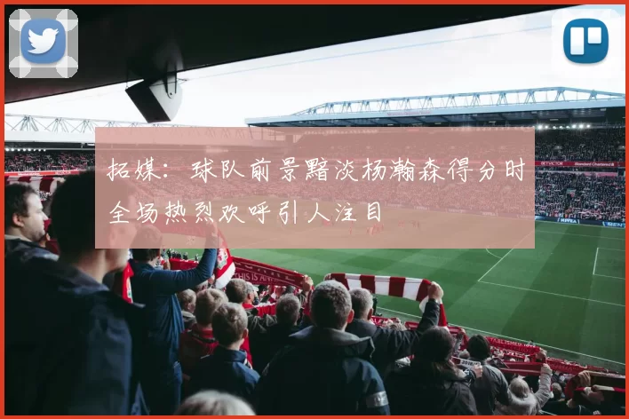 拓媒:球队前景黯淡杨瀚森得分时全场热烈欢呼引人注目
