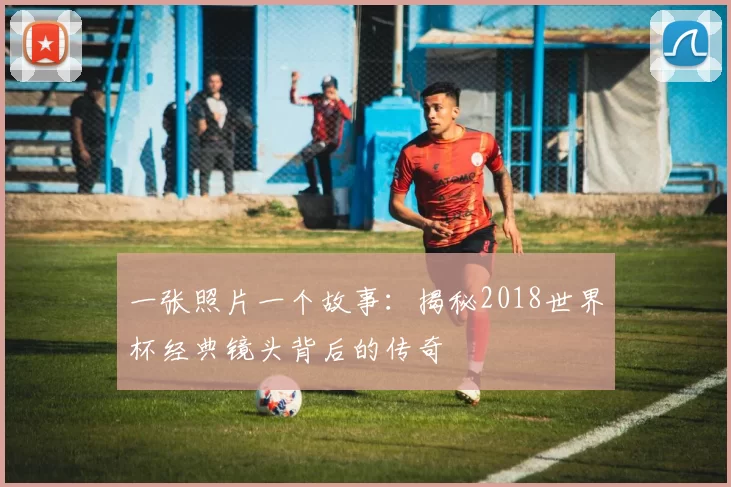 一张照片一个故事：揭秘2018世界杯经典镜头背后的传奇
