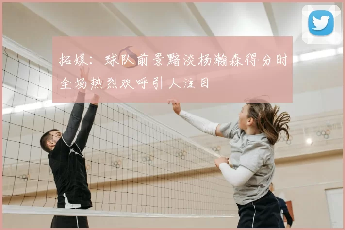 拓媒：球队前景黯淡杨瀚森得分时全场热烈欢呼引人注目