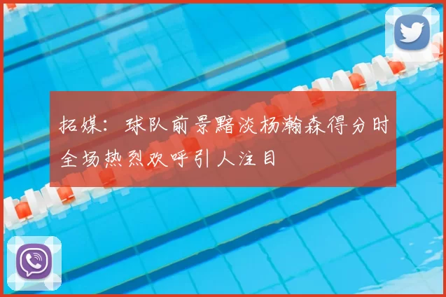 拓媒：球队前景黯淡杨瀚森得分时全场热烈欢呼引人注目