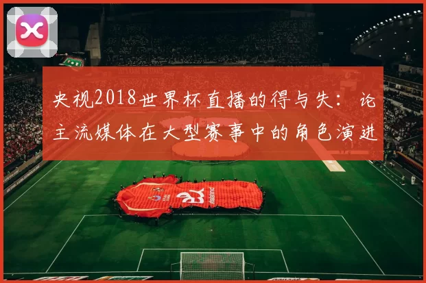 央视2018世界杯直播的得与失：论主流媒体在大型赛事中的角色演进