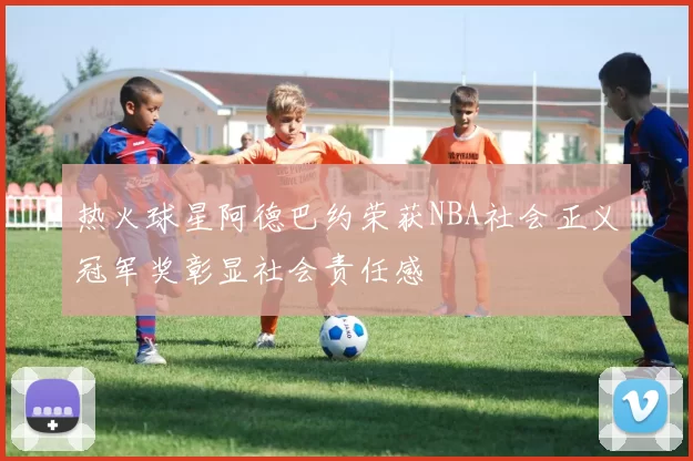 热火球星阿德巴约荣获NBA社会正义冠军奖彰显社会责任感