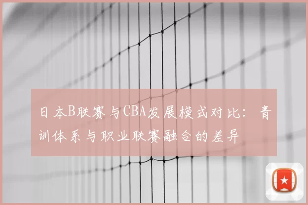 日本B联赛与CBA发展模式对比:青训体系与职业联赛融合的差异