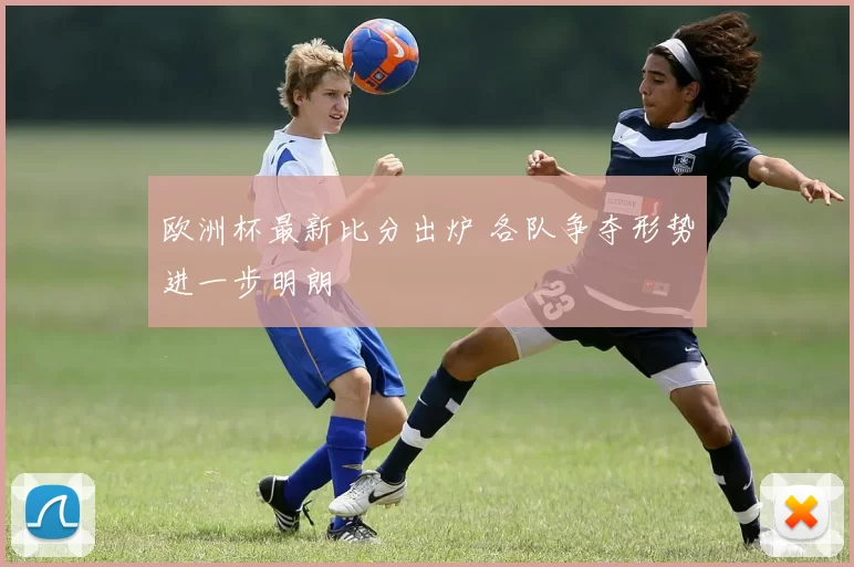 欧洲杯最新比分出炉 各队争夺形势进一步明朗