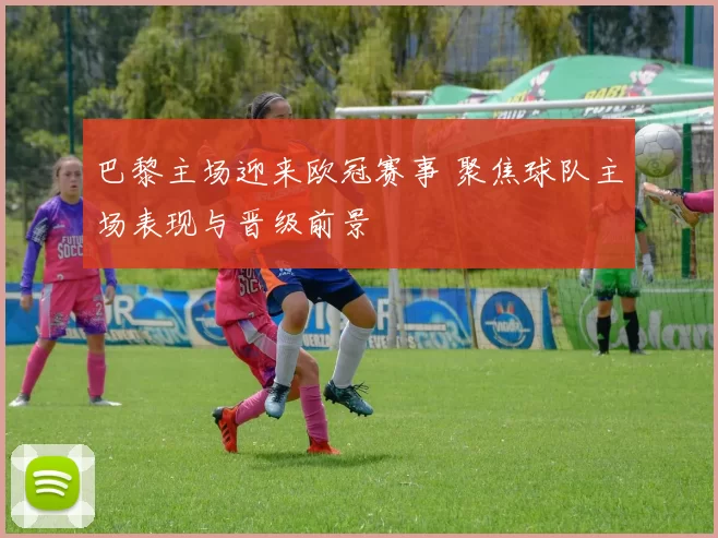 巴黎主场迎来欧冠赛事 聚焦球队主场表现与晋级前景