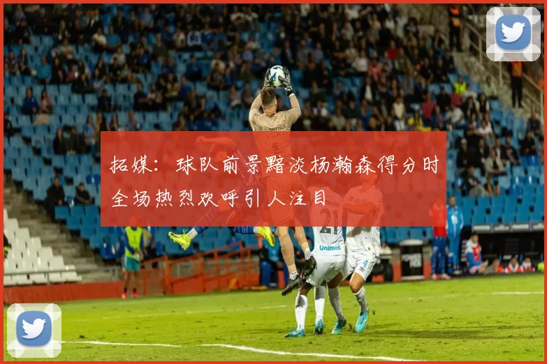 拓媒：球队前景黯淡杨瀚森得分时全场热烈欢呼引人注目