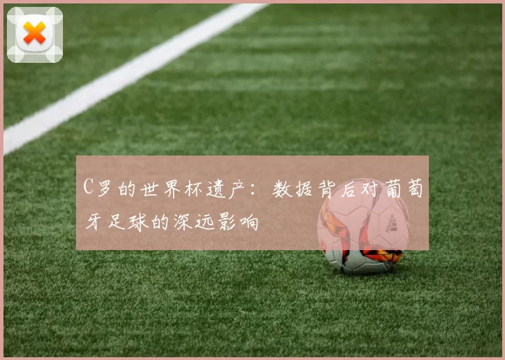 C罗的世界杯遗产：数据背后对葡萄牙足球的深远影响