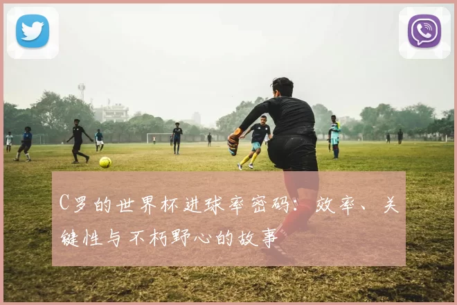 C罗的世界杯进球率密码:效率、关键性与不朽野心的故事