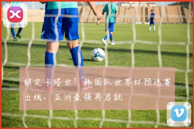 锁定卡塔尔！韩国队世界杯预选赛出线，亚洲豪强再启航