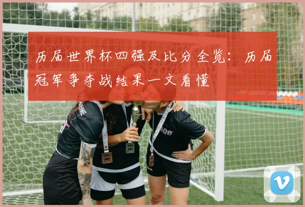 历届世界杯四强及比分全览：历届冠军争夺战结果一文看懂