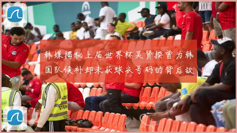 韩媒揭秘上届世界杯吴贤揆曾为韩国队候补却未获球衣号码的背后故事