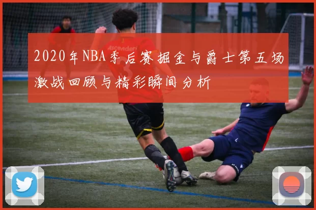 2020年NBA季后赛掘金与爵士第五场激战回顾与精彩瞬间分析