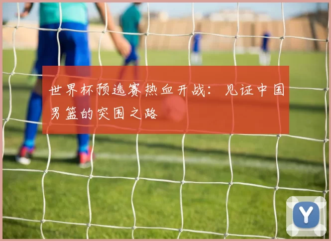 世界杯预选赛热血开战:见证中国男篮的突围之路