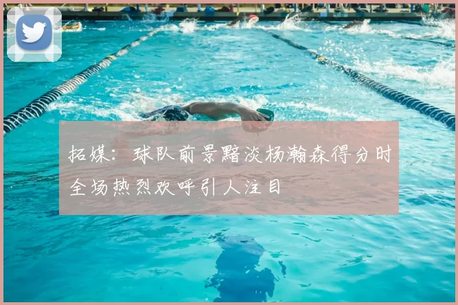 拓媒：球队前景黯淡杨瀚森得分时全场热烈欢呼引人注目