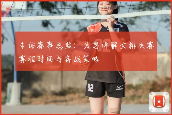 专访赛事总监:为您详解女排决赛赛程时间与备战策略