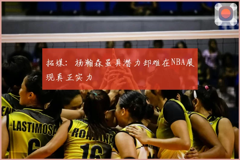 拓媒:杨瀚森虽具潜力却难在NBA展现真正实力