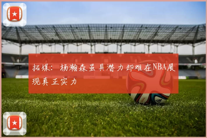 拓媒:杨瀚森虽具潜力却难在NBA展现真正实力