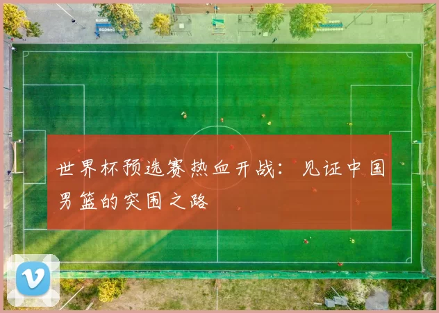 世界杯预选赛热血开战：见证中国男篮的突围之路