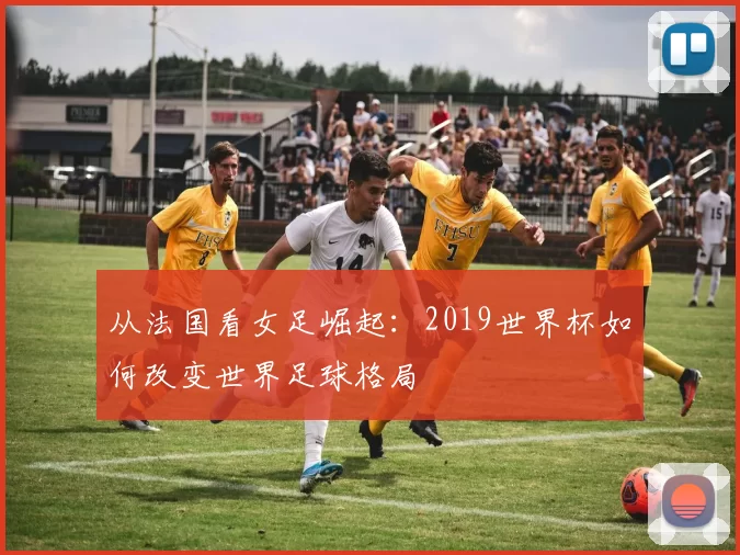 从法国看女足崛起:2019世界杯如何改变世界足球格局