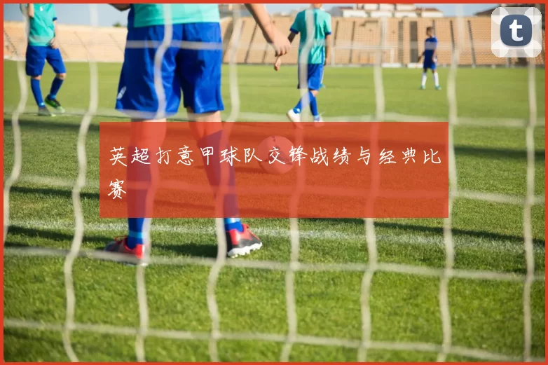 英超打意甲球队交锋战绩与经典比赛