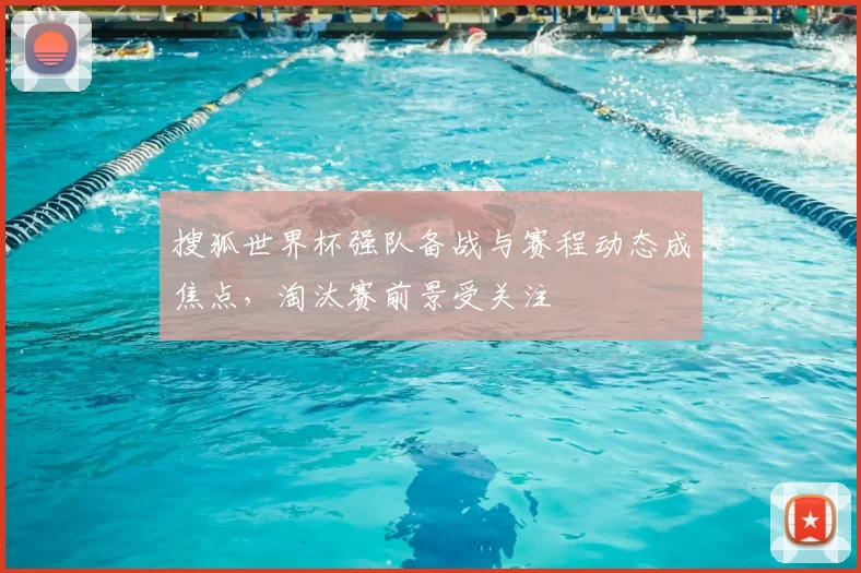 搜狐世界杯强队备战与赛程动态成焦点，淘汰赛前景受关注