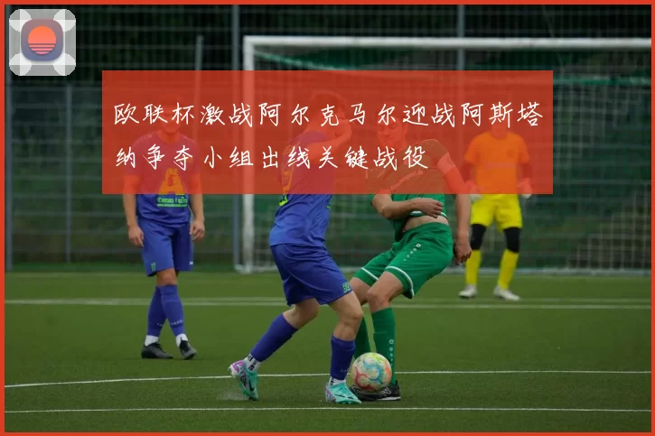 欧联杯激战阿尔克马尔迎战阿斯塔纳争夺小组出线关键战役