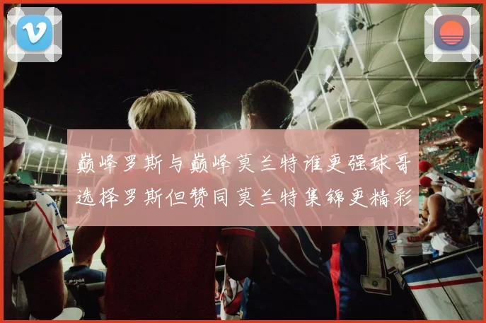 巅峰罗斯与巅峰莫兰特谁更强球哥选择罗斯但赞同莫兰特集锦更精彩