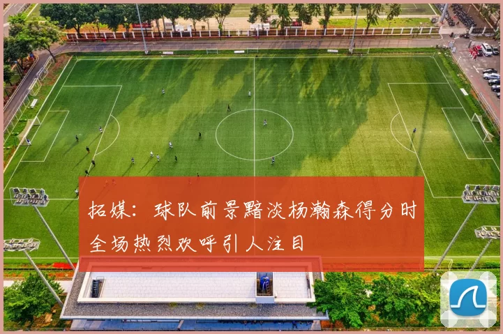 拓媒:球队前景黯淡杨瀚森得分时全场热烈欢呼引人注目