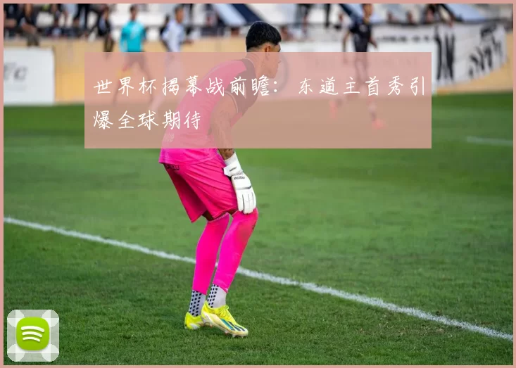 世界杯揭幕战前瞻:东道主首秀引爆全球期待