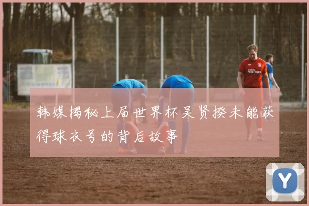 韩媒揭秘上届世界杯吴贤揆未能获得球衣号的背后故事